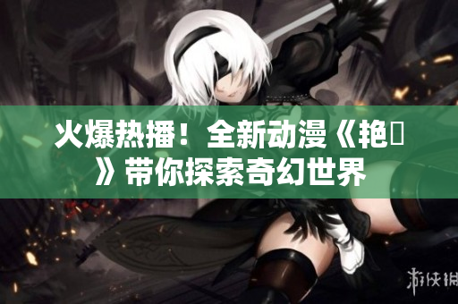 火爆熱播！全新動(dòng)漫《艷鉧》帶你探索奇幻世界