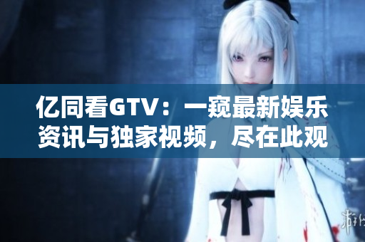 億同看GTV：一窺最新娛樂資訊與獨家視頻，盡在此觀！