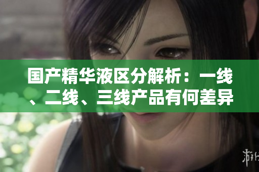國產(chǎn)精華液區(qū)分解析：一線、二線、三線產(chǎn)品有何差異？