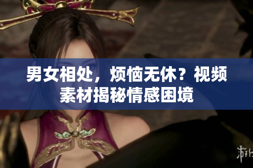 男女相處，煩惱無(wú)休？視頻素材揭秘情感困境