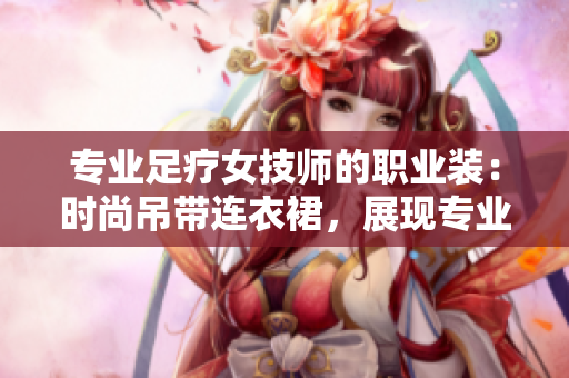 專業(yè)足療女技師的職業(yè)裝：時尚吊帶連衣裙，展現(xiàn)專業(yè)魅力