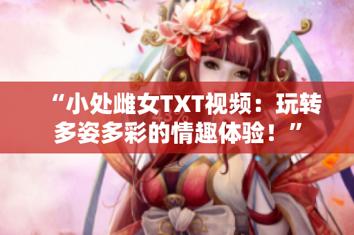 “小處雌女TXT視頻：玩轉(zhuǎn)多姿多彩的情趣體驗(yàn)！”