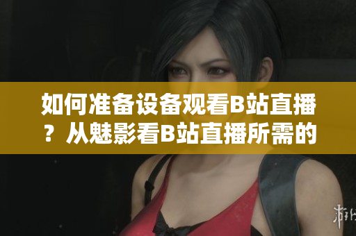 如何準(zhǔn)備設(shè)備觀看B站直播？從魅影看B站直播所需的配置。