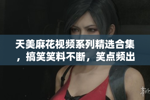 天美麻花視頻系列精選合集，搞笑笑料不斷，笑點(diǎn)頻出