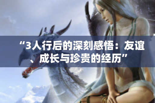 “3人行后的深刻感悟：友誼、成長(zhǎng)與珍貴的經(jīng)歷”