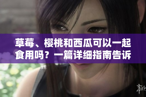 草莓、櫻桃和西瓜可以一起食用嗎？一篇詳細指南告訴你如何搭配這些水果。