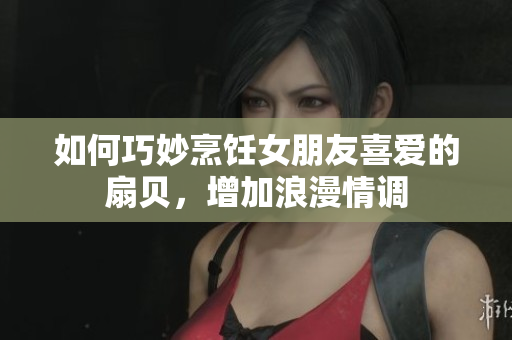 如何巧妙烹飪女朋友喜愛的扇貝，增加浪漫情調
