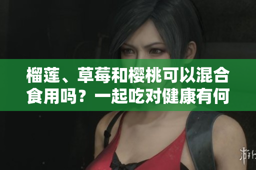榴蓮、草莓和櫻桃可以混合食用嗎？一起吃對健康有何影響？