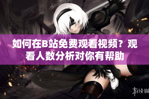 如何在B站免費觀看視頻？觀看人數(shù)分析對你有幫助