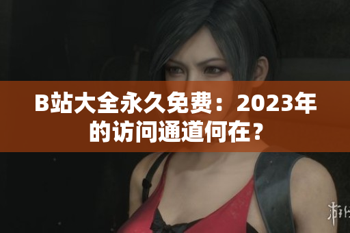 B站大全永久免費(fèi)：2023年的訪問通道何在？