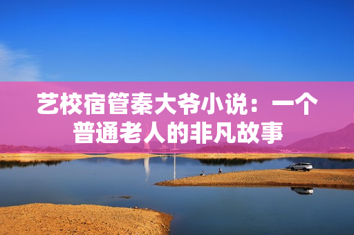 藝校宿管秦大爺小說(shuō)：一個(gè)普通老人的非凡故事