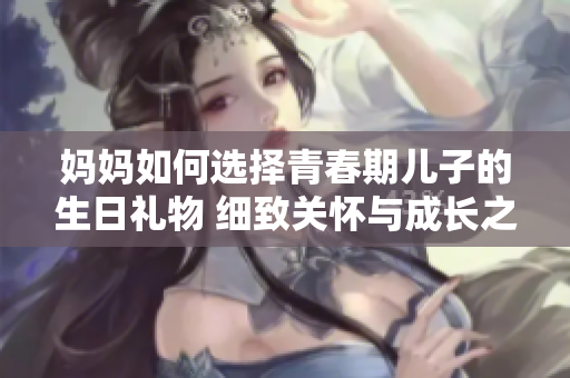 媽媽如何選擇青春期兒子的生日禮物 細致關(guān)懷與成長之禮