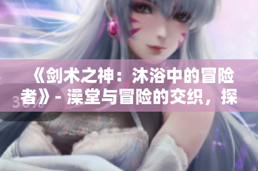 《劍術(shù)之神：沐浴中的冒險者》- 澡堂與冒險的交織，探索輝煌的刀劍世界。