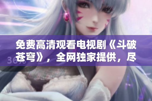 免費高清觀看電視劇《斗破蒼穹》，全網獨家提供，盡在紅桃視頻平臺
