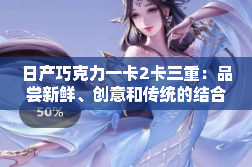 日產(chǎn)巧克力一卡2卡三重：品嘗新鮮、創(chuàng)意和傳統(tǒng)的結(jié)合