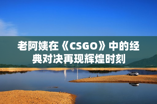 老阿姨在《CSGO》中的經(jīng)典對(duì)決再現(xiàn)輝煌時(shí)刻