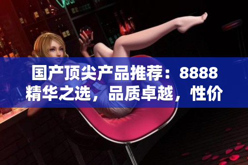 國(guó)產(chǎn)頂尖產(chǎn)品推薦：8888精華之選，品質(zhì)卓越，性?xún)r(jià)比超值！