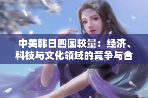 中美韓日四國(guó)較量：經(jīng)濟(jì)、科技與文化領(lǐng)域的競(jìng)爭(zhēng)與合作分析