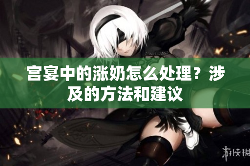 宮宴中的漲奶怎么處理？涉及的方法和建議