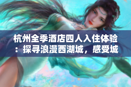 杭州全季酒店四人入住體驗(yàn)：探尋浪漫西湖城，感受城市魅力