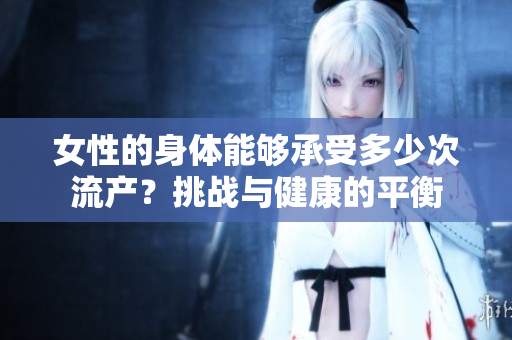 女性的身體能夠承受多少次流產(chǎn)？挑戰(zhàn)與健康的平衡