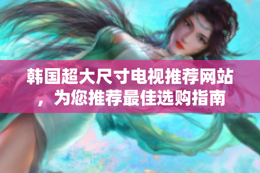 韓國(guó)超大尺寸電視推薦網(wǎng)站，為您推薦最佳選購(gòu)指南