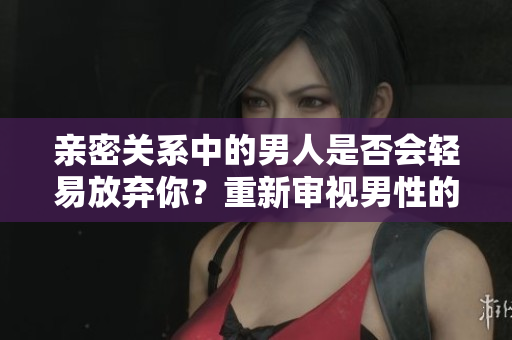 親密關系中的男人是否會輕易放棄你？重新審視男性的私密行為現(xiàn)象