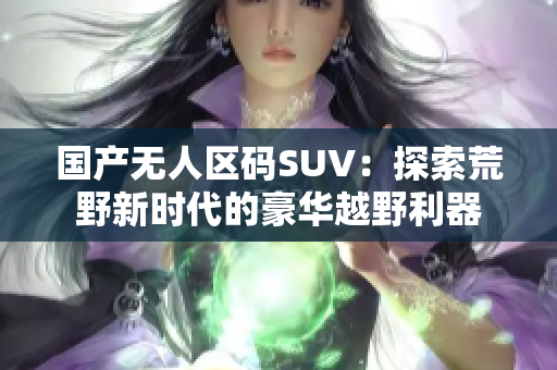 國產(chǎn)無人區(qū)碼SUV：探索荒野新時(shí)代的豪華越野利器