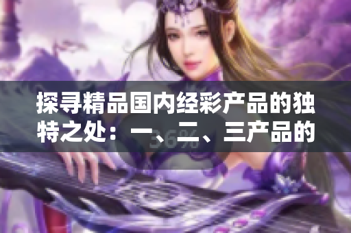 探尋精品國內(nèi)經(jīng)彩產(chǎn)品的獨(dú)特之處：一、二、三產(chǎn)品的區(qū)別究竟在哪里？