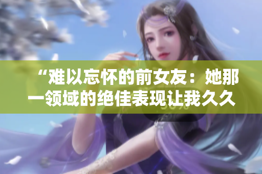 “難以忘懷的前女友：她那一領(lǐng)域的絕佳表現(xiàn)讓我久久不能忘懷！”