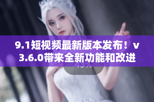 9.1短視頻最新版本發(fā)布！v3.6.0帶來全新功能和改進(jìn)