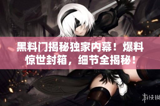 黑料門揭秘獨(dú)家內(nèi)幕！爆料驚世封箱，細(xì)節(jié)全揭秘！