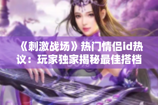 《刺激戰(zhàn)場》熱門情侶id熱議：玩家獨(dú)家揭秘最佳搭檔組合