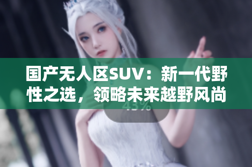 國產(chǎn)無人區(qū)SUV：新一代野性之選，領(lǐng)略未來越野風(fēng)尚