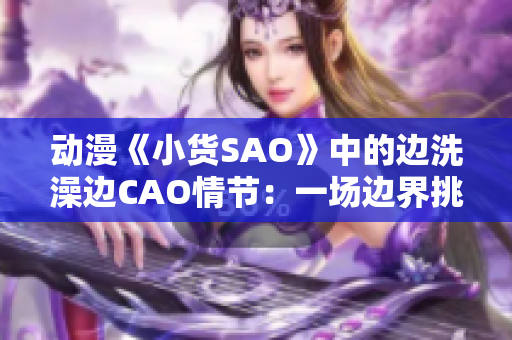 動(dòng)漫《小貨SAO》中的邊洗澡邊CAO情節(jié)：一場(chǎng)邊界挑戰(zhàn)
