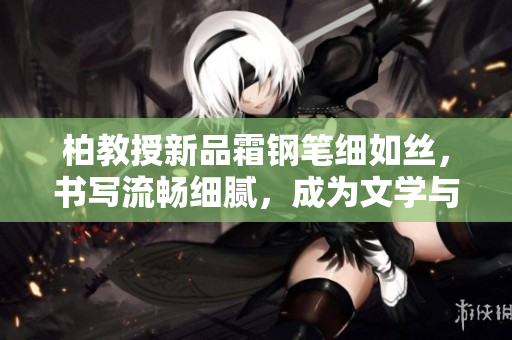 柏教授新品霜鋼筆細如絲，書寫流暢細膩，成為文學(xué)與工作的完美伴侶