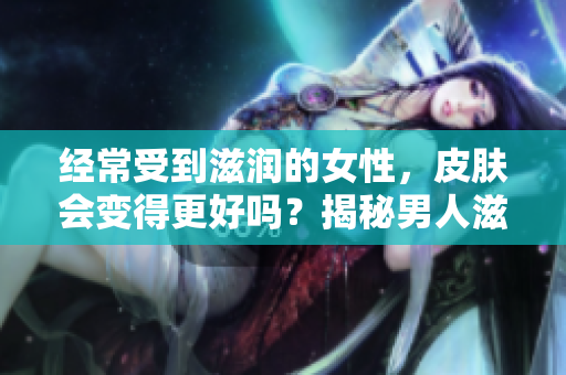 經(jīng)常受到滋潤的女性，皮膚會(huì)變得更好嗎？揭秘男人滋潤對(duì)女性皮膚的影響
