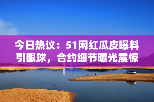 今日熱議：51網(wǎng)紅瓜皮曝料引眼球，合約細(xì)節(jié)曝光震驚網(wǎng)絡(luò)！