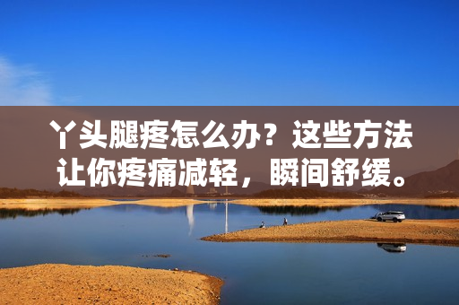 丫頭腿疼怎么辦？這些方法讓你疼痛減輕，瞬間舒緩。