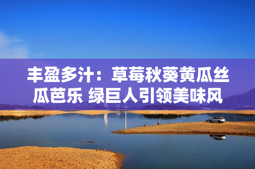 豐盈多汁：草莓秋葵黃瓜絲瓜芭樂 綠巨人引領(lǐng)美味風(fēng)潮