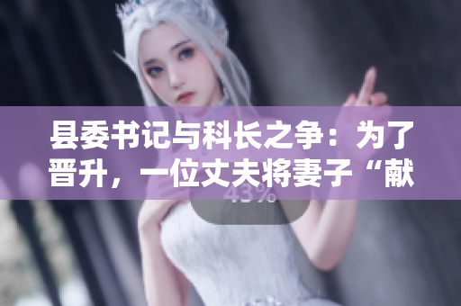 縣委書記與科長(zhǎng)之爭(zhēng)：為了晉升，一位丈夫?qū)⑵拮印矮I(xiàn)”給縣委書記