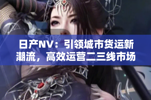 日產(chǎn)NV：引領(lǐng)城市貨運新潮流，高效運營二三線市場