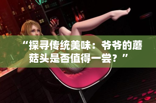 “探尋傳統(tǒng)美味：爺爺?shù)哪⒐筋^是否值得一嘗？”