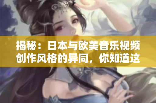 揭秘：日本與歐美音樂視頻創(chuàng)作風(fēng)格的異同，你知道這些嗎？