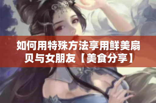 如何用特殊方法享用鮮美扇貝與女朋友【美食分享】