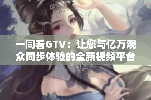 一同看GTV：讓您與億萬觀眾同步體驗的全新視頻平臺
