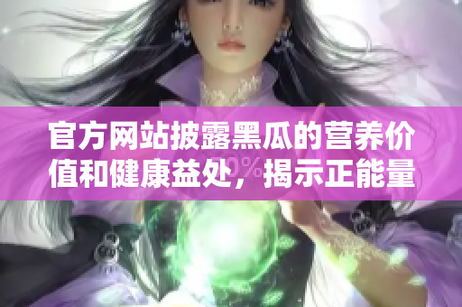 官方網(wǎng)站披露黑瓜的營(yíng)養(yǎng)價(jià)值和健康益處，揭示正能量的來源與食物搭配建議
