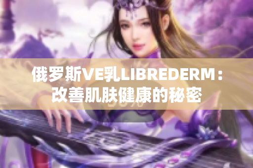 俄羅斯VE乳L(zhǎng)IBREDERM：改善肌膚健康的秘密