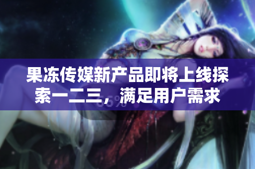果凍傳媒新產(chǎn)品即將上線探索一二三，滿足用戶需求