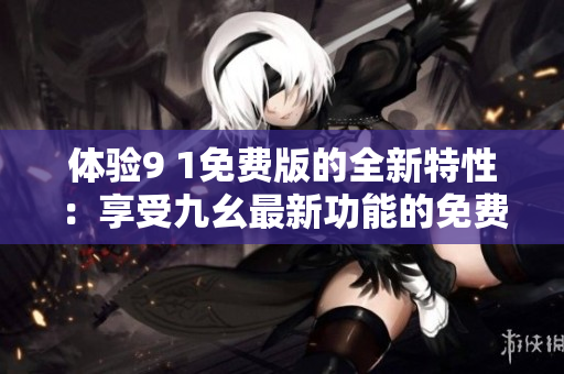 體驗9 1免費版的全新特性：享受九幺最新功能的免費體驗